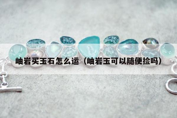 岫岩买玉石怎么运，岫岩玉可以随便捡吗