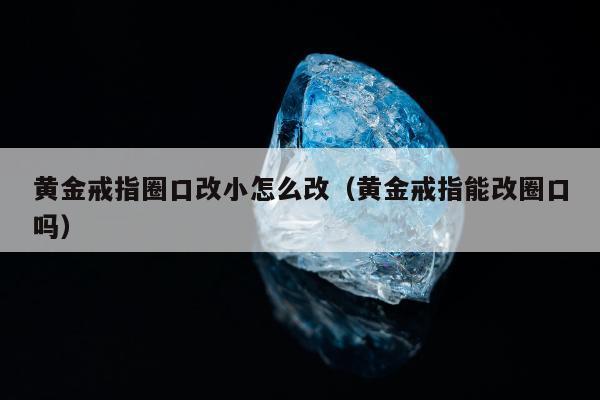 黄金戒指圈口改小怎么改，黄金戒指能改圈口吗