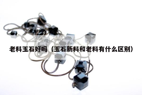 老料玉石好吗，玉石新料和老料有什么区别