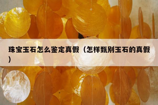 珠宝玉石怎么鉴定真假，怎样甄别玉石的真假