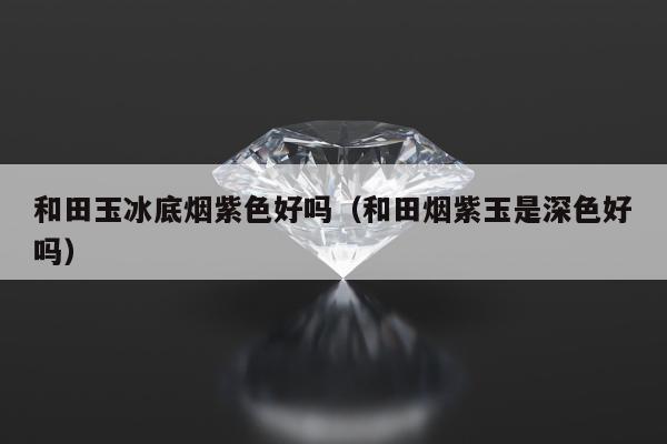 和田玉冰底烟紫色好吗，和田烟紫玉是深色好吗