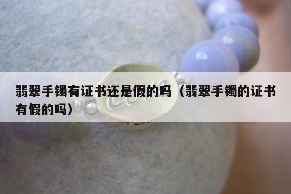 翡翠手镯有证书还是假的吗，翡翠手镯的证书有假的吗