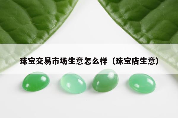 珠宝交易市场生意怎么样，珠宝店生意