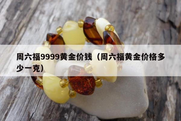 周六福9999黄金价钱，周六福黄金价格多少一克