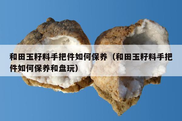 和田玉籽料手把件如何保养，和田玉籽料手把件如何保养和盘玩