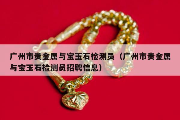 广州市贵金属与宝玉石检测员，广州市贵金属与宝玉石检测员招聘信息