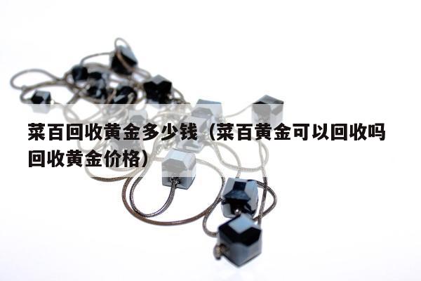 菜百回收黄金多少钱，菜百黄金可以回收吗 回收黄金价格