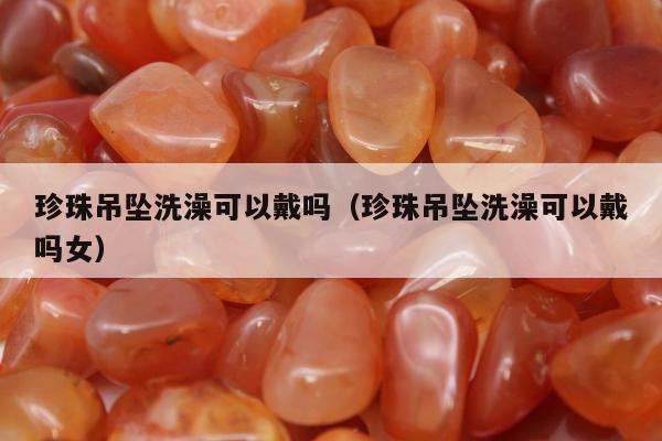 珍珠吊坠洗澡可以戴吗，珍珠吊坠洗澡可以戴吗女