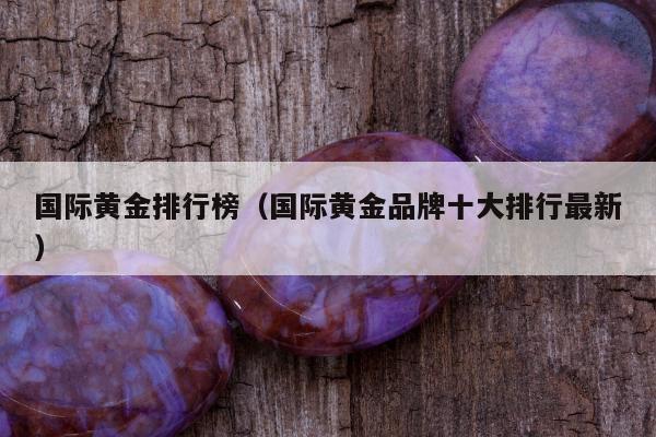 国际黄金排行榜，国际黄金品牌十大排行最新