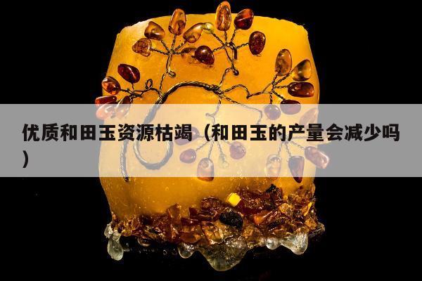 优质和田玉资源枯竭，和田玉的产量会减少吗