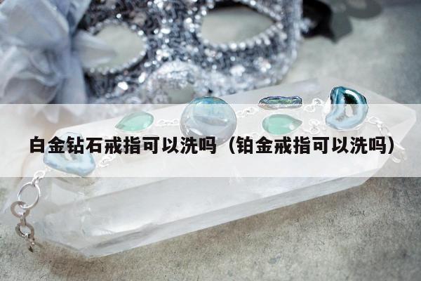 白金钻石戒指可以洗吗，铂金戒指可以洗吗