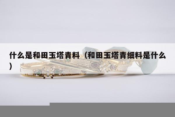 什么是和田玉塔青料，和田玉塔青细料是什么
