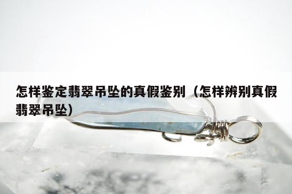 怎样鉴定翡翠吊坠的真假鉴别，怎样辨别真假翡翠吊坠