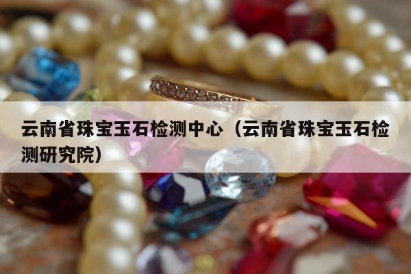 云南省珠宝玉石检测中心，云南省珠宝玉石检测研究院