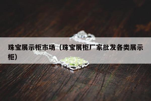 珠宝展示柜市场，珠宝展柜厂家批发各类展示柜