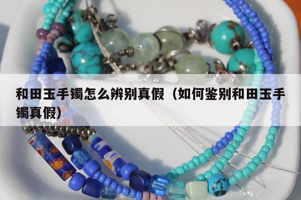 和田玉手镯怎么辨别真假，如何鉴别和田玉手镯真假