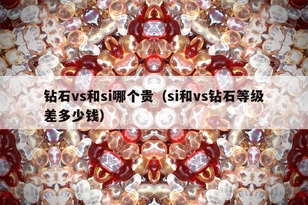 钻石vs和si哪个贵，si和vs钻石等级差多少钱
