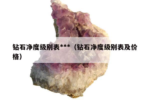 钻石净度级别表***，钻石净度级别表及价格