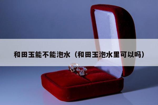 和田玉能不能泡水，和田玉泡水里可以吗