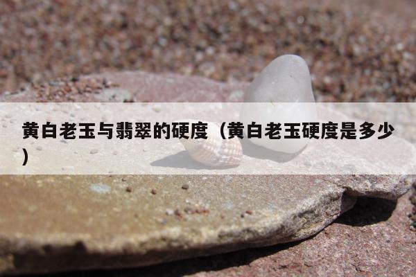 黄白老玉与翡翠的硬度，黄白老玉硬度是多少