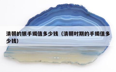 清朝的银手镯值多少钱，清朝时期的手镯值多少钱