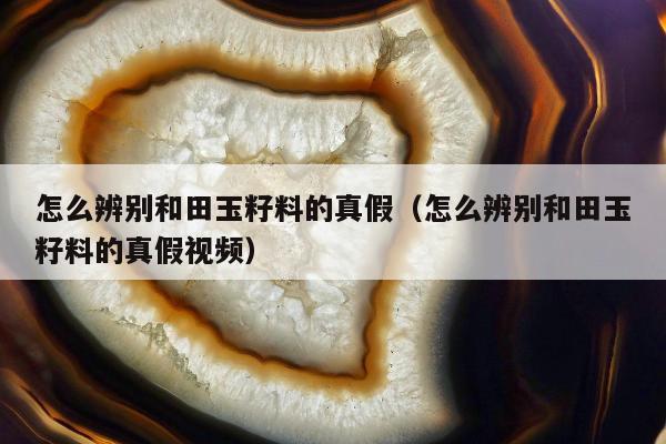 怎么辨别和田玉籽料的真假，怎么辨别和田玉籽料的真假视频