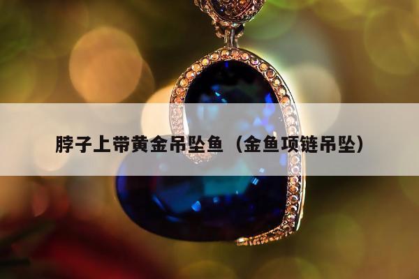 脖子上带黄金吊坠鱼，金鱼项链吊坠