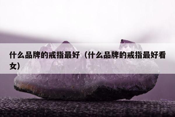 什么品牌的戒指最好，什么品牌的戒指最好看女
