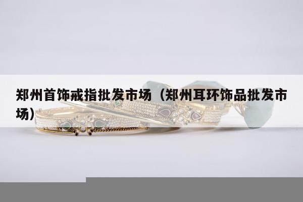 郑州首饰戒指批发市场，郑州耳环饰品批发市场