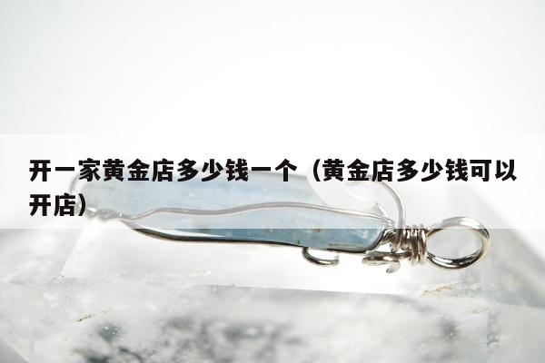 开一家黄金店多少钱一个，黄金店多少钱可以开店