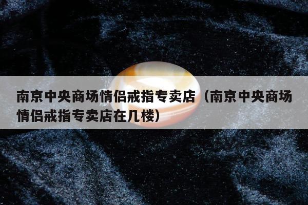南京中央商场情侣戒指专卖店，南京中央商场情侣戒指专卖店在几楼