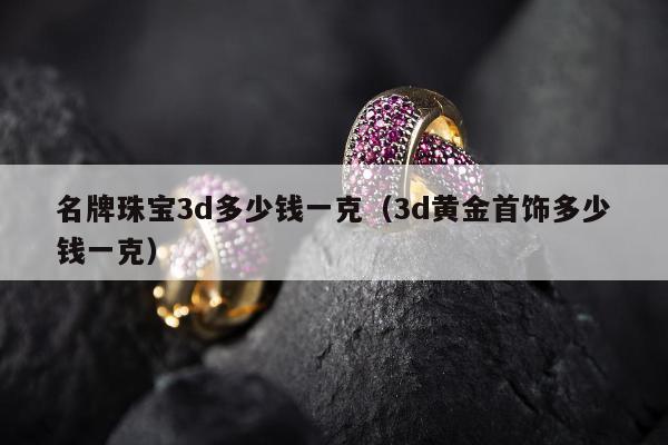 名牌珠宝3d多少钱一克，3d黄金首饰多少钱一克