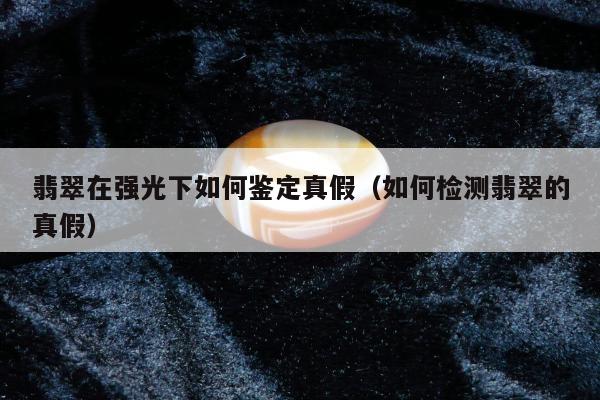 翡翠在强光下如何鉴定真假，如何检测翡翠的真假
