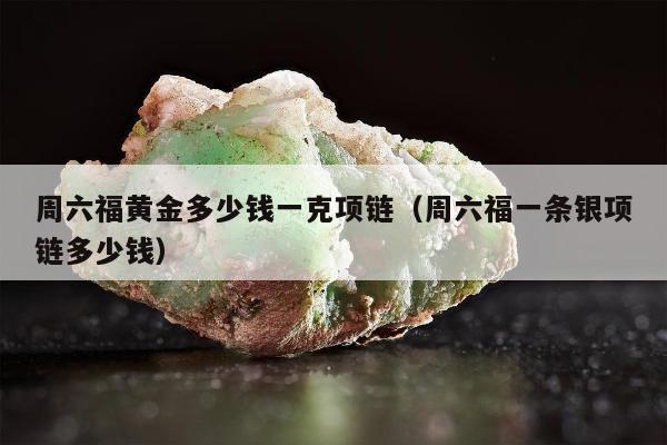 周六福黄金多少钱一克项链，周六福一条银项链多少钱