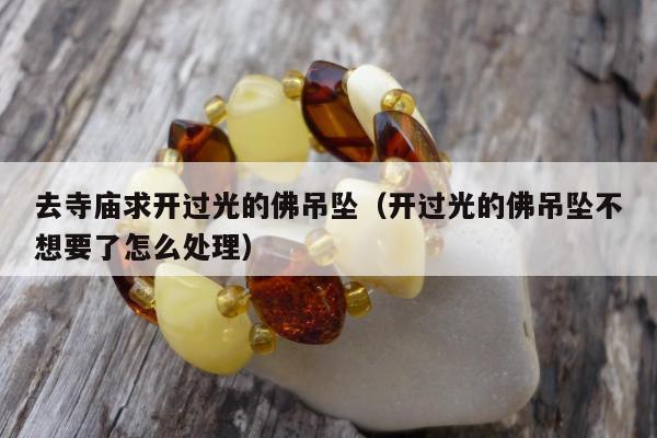 去寺庙求开过光的佛吊坠，开过光的佛吊坠不想要了怎么处理