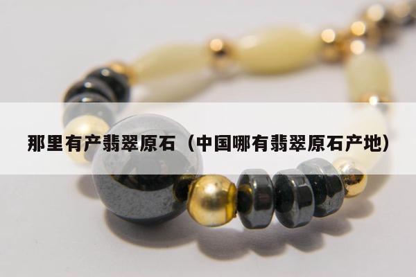 那里有产翡翠原石，中国哪有翡翠原石产地