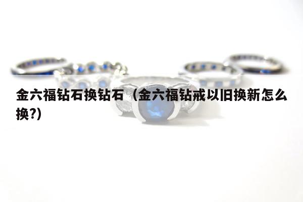 金六福钻石换钻石，金六福钻戒以旧换新怎么换?