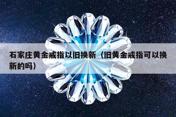 石家庄黄金戒指以旧换新，旧黄金戒指可以换新的吗