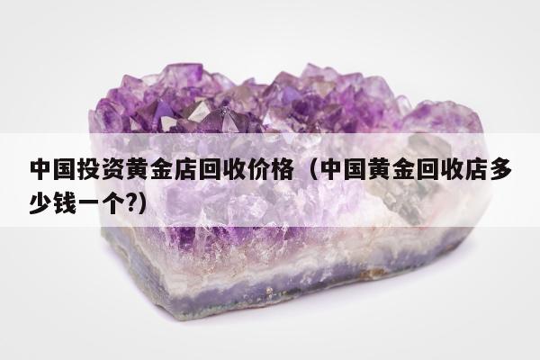 中国投资黄金店回收价格，中国黄金回收店多少钱一个?