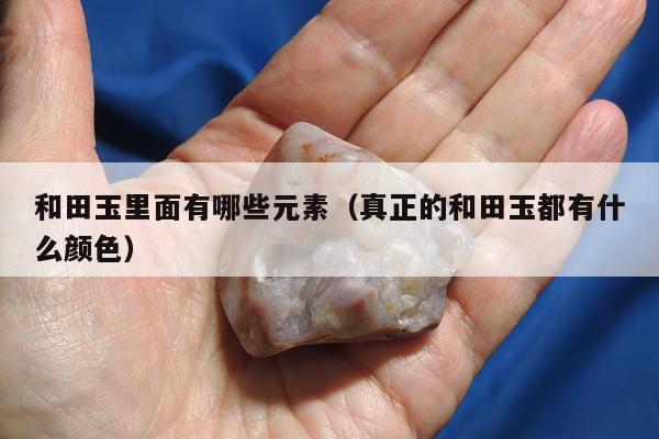 和田玉里面有哪些元素，真正的和田玉都有什么颜色