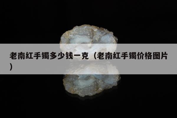 老南红手镯多少钱一克，老南红手镯价格图片