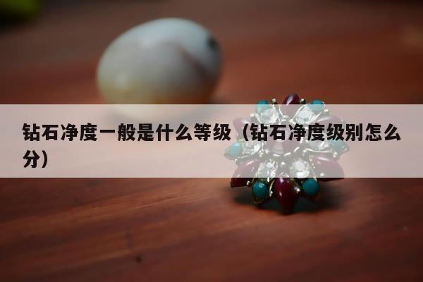 钻石净度一般是什么等级，钻石净度级别怎么分