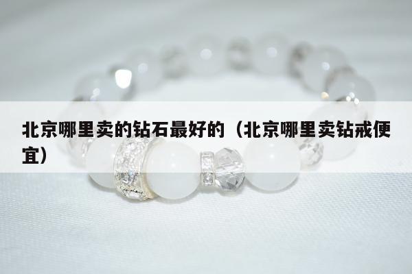 北京哪里卖的钻石最好的，北京哪里卖钻戒便宜