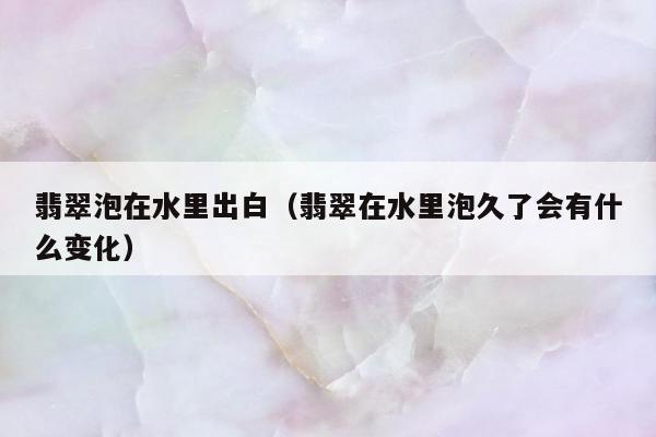 翡翠泡在水里出白，翡翠在水里泡久了会有什么变化
