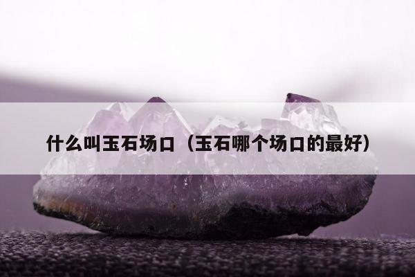 什么叫玉石场口，玉石哪个场口的最好