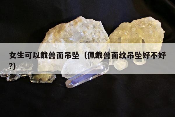 女生可以戴兽面吊坠，佩戴兽面纹吊坠好不好?