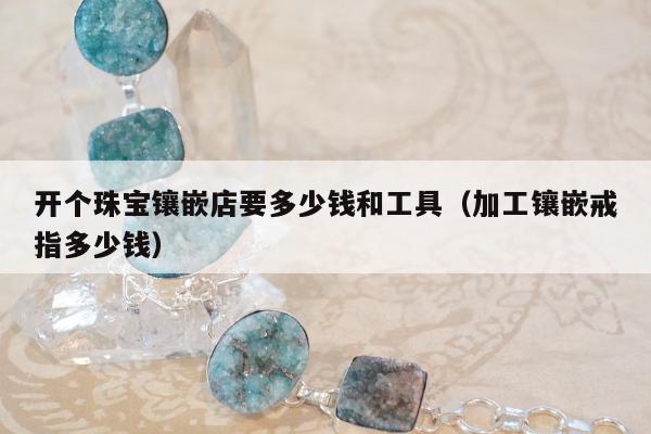 开个珠宝镶嵌店要多少钱和工具，加工镶嵌戒指多少钱