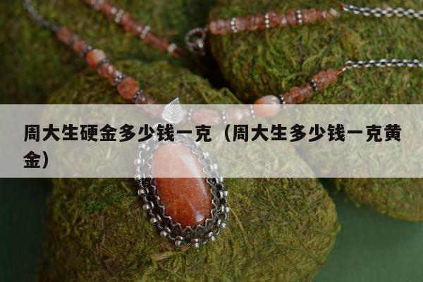 周大生硬金多少钱一克，周大生多少钱一克黄金