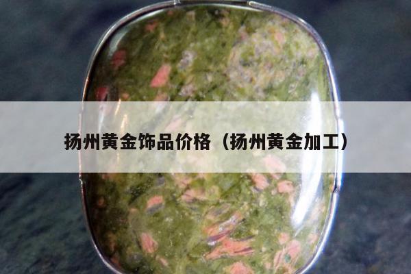扬州黄金饰品价格，扬州黄金加工