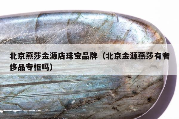 北京燕莎金源店珠宝品牌，北京金源燕莎有奢侈品专柜吗